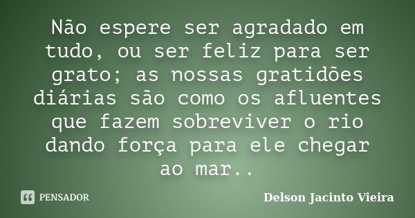 Não espere ser agradado em tudo, ou ser feliz para ser grato; as nossas gratidões diárias são como os afluentes que fazem sobreviver o rio dando força para ele ... Frase de Delson Jacinto Vieira.