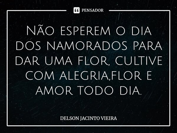 Não esperem o dia dos namorados para dar uma flor, cultive com alegria,flor e amor todo dia.... Frase de Delson Jacinto Vieira.