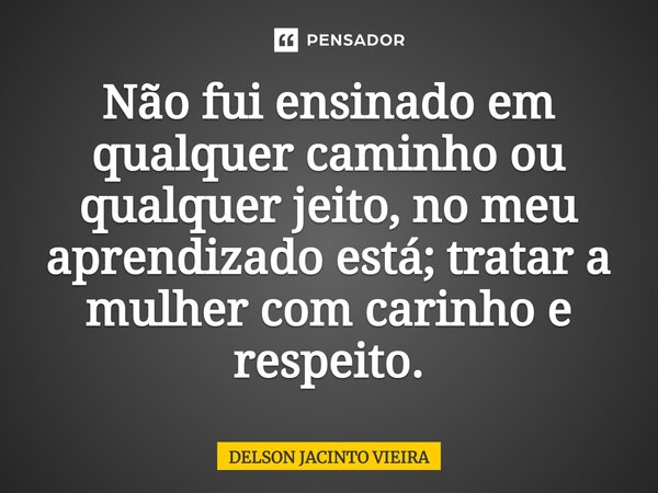 ⁠Não fui ensinado em qualquer caminho ou qualquer jeito, no meu aprendizado está; tratar a mulher com carinho e respeito.... Frase de Delson Jacinto Vieira.