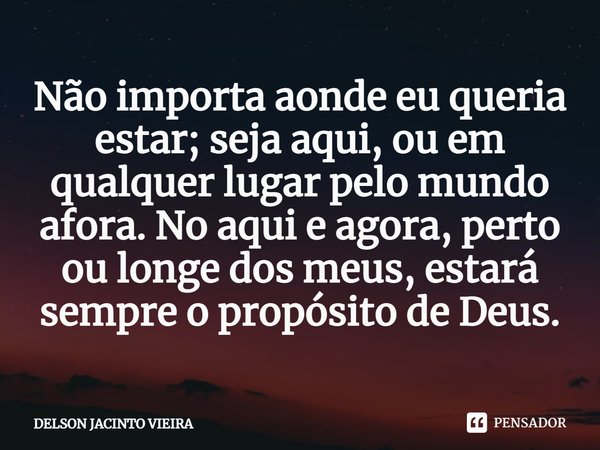 ⁠Não importa aonde eu queria estar;seja aqui, ou em qualquer lugar pelo mundo afora. No aqui e agora, perto ou longe dos meus, estará sempre o propósito de Deus... Frase de Delson Jacinto Vieira.