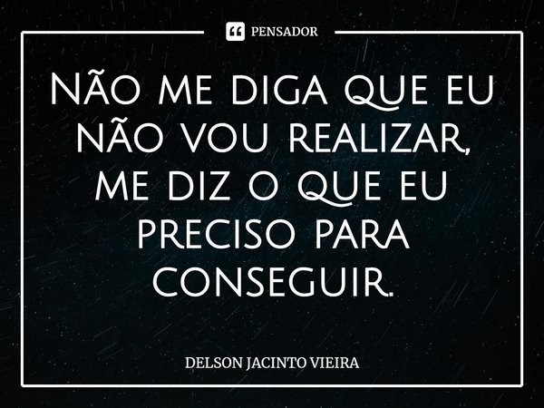 Não me diga que eu não vou realizar, me diz o que eu preciso para conseguir.... Frase de Delson Jacinto Vieira.