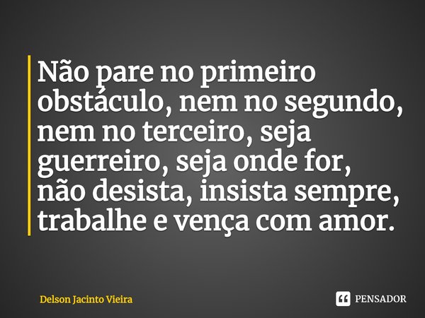 Não pare no primeiro obstáculo, nem no segundo, nem no terceiro, seja guerreiro, seja onde for, não desista, insista sempre, trabalhe e vença com amor.... Frase de Delson Jacinto Vieira.