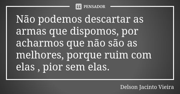 Não podemos descartar as armas que dispomos, por acharmos que não são as melhores, porque ruim com elas , pior sem elas.... Frase de Delson Jacinto Vieira.