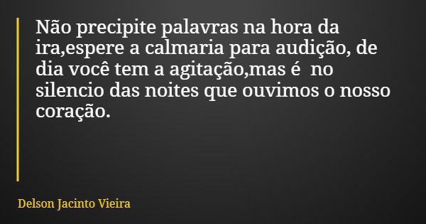 Não precipite palavras na hora da ira,espere a calmaria para audição, de dia você tem a agitação,mas é no silencio das noites que ouvimos o nosso coração.... Frase de Delson Jacinto Vieira.