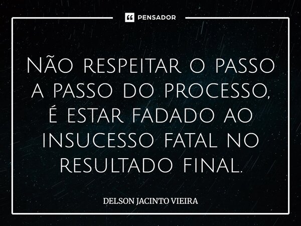 Não respeitar o passo a passo do processo, é estar fadado ao insucesso fatal no resultado final.... Frase de Delson Jacinto Vieira.