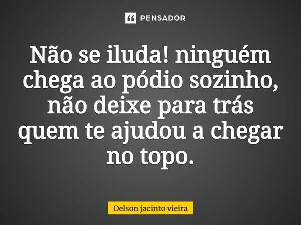 ⁠Não se iluda! ninguém chega ao pódio sozinho, não deixe para trás quem te ajudou a chegar no topo.... Frase de Delson Jacinto Vieira.