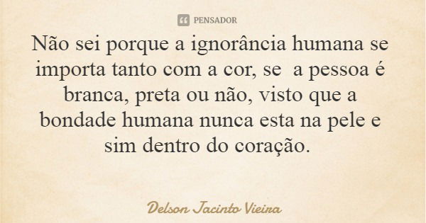 Não sei porque a ignorância humana se importa tanto com a cor, se a pessoa é branca, preta ou não, visto que a bondade humana nunca esta na pele e sim dentro do... Frase de Delson Jacinto Vieira.