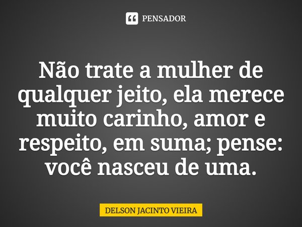 ⁠Não trate a mulher de qualquer jeito, ela merece muito carinho, amor e respeito, em suma; pense: você nasceu de uma.... Frase de Delson Jacinto Vieira.