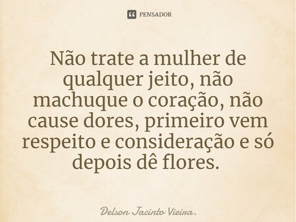 Não trate a mulher de qualquer jeito, não machuque o coração, não cause dores, primeiro vem respeito e consideração e só depois dê flores. ⁠... Frase de Delson Jacinto Vieira..