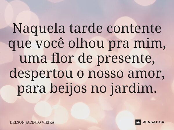⁠Naquela tarde contente que você olhou pra mim, uma flor de presente, despertou o nosso amor, para beijos no jardim.... Frase de Delson Jacinto Vieira.