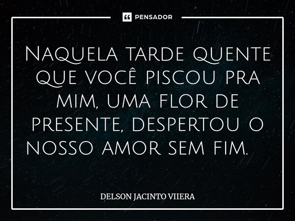 Naquela tarde quente que você piscou pra mim, uma flor de presente, despertou o nosso amor sem fim. ⁠... Frase de DELSON JACINTO VIIERA.