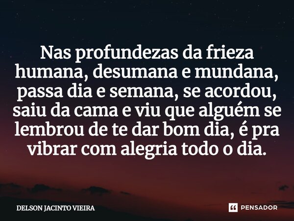 Nas profundezas da frieza humana, desumana e mundana, passa dia e semana, se acordou, saiu da cama e viu que alguém se lembrou de te dar bom dia, é pra vibrar c... Frase de Delson Jacinto Vieira.