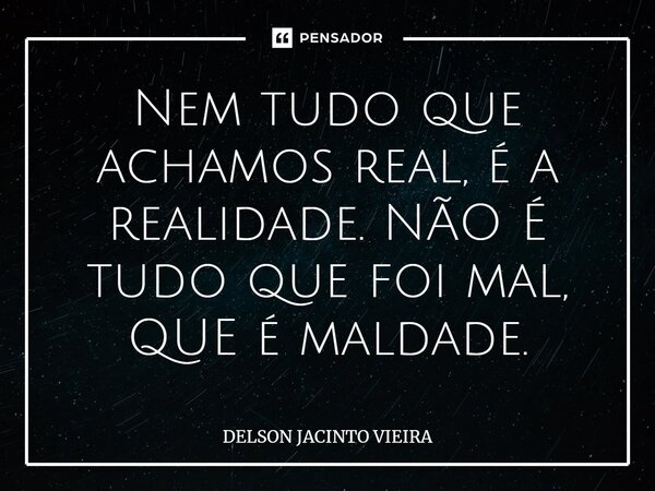 ⁠Nem tudo que achamos real, é a realidade. NÃO É tudo que foi mal, QUE é maldade.... Frase de Delson Jacinto Vieira.