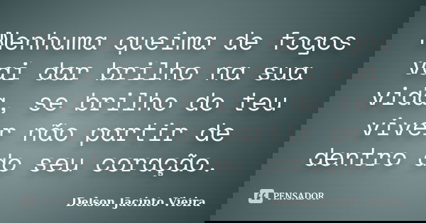 Nenhuma queima de fogos vai dar brilho na sua vida, se brilho do teu viver não partir de dentro do seu coração.... Frase de Delson Jacinto Vieira.