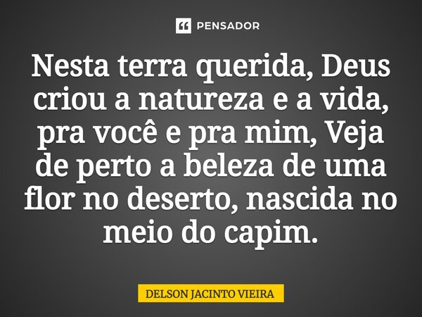 ⁠Nesta terra querida, Deus criou a natureza e a vida, pra você e pra mim, Veja de perto a beleza de uma flor no deserto, nascida no meio do capim.... Frase de Delson Jacinto Vieira.