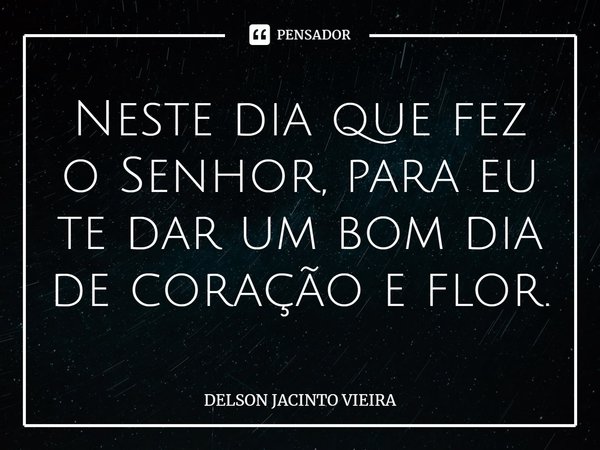 Neste dia que fez o Senhor, para eu te dar um bom dia de coração e flor.... Frase de Delson Jacinto Vieira.