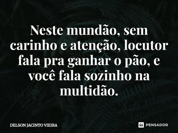 Neste mundão, sem carinho e atenção, locutor fala pra ganhar o pão, e você fala sozinho na multidão.... Frase de Delson Jacinto Vieira.