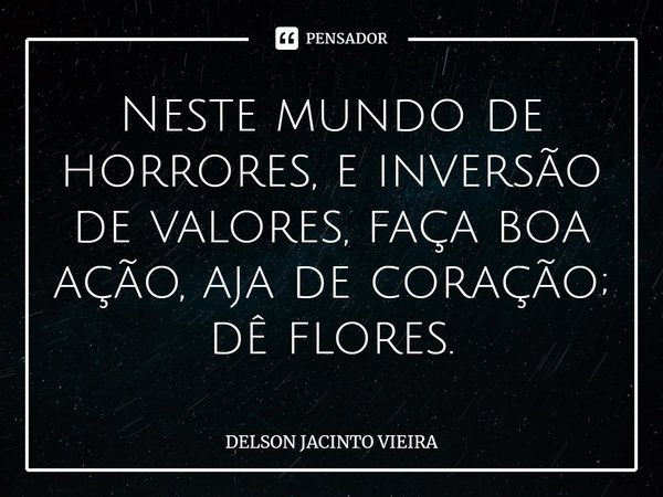 ⁠Neste mundo de horrores, e inversão de valores, faça boa ação, aja de coração; dê flores.... Frase de Delson Jacinto Vieira.