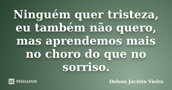 Ninguém quer tristeza, eu também não quero, mas aprendemos mais no choro do que no sorriso.... Frase de Delson Jacinto Vieira.