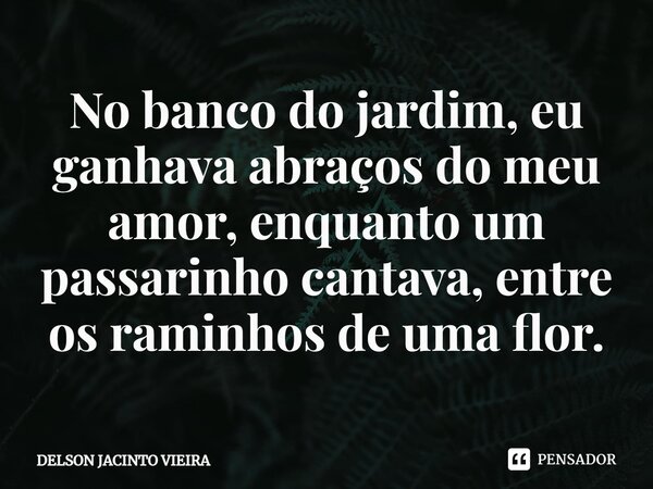 ⁠No banco do jardim, eu ganhava abraços do meu amor, enquanto um passarinho cantava, entre os raminhos de uma flor.... Frase de Delson Jacinto Vieira.