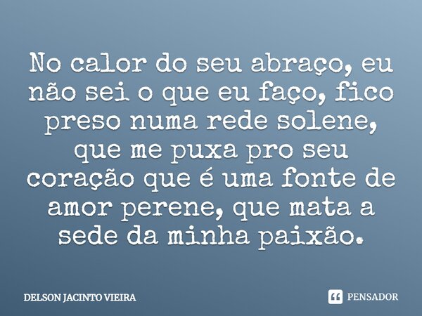 No calor do seu abraço, eu não sei o que eu faço, fico preso numa rede solene, que me puxa pro seu coração que é uma fonte de amor perene, que mata a sede da mi... Frase de Delson Jacinto Vieira.