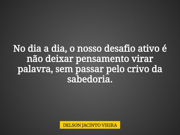 No dia a dia, o nosso desafio ativo é não deixar pensamento virar palavra, sem passar pelo crivo da sabedoria.... Frase de DELSON JACINTO VIEIRA.