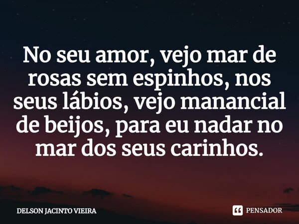 No seu amor, vejo mar de rosas sem espinhos, nos seus lábios, vejo manancial de beijos, para eu nadar no mar dos seus carinhos.... Frase de Delson Jacinto Vieira.