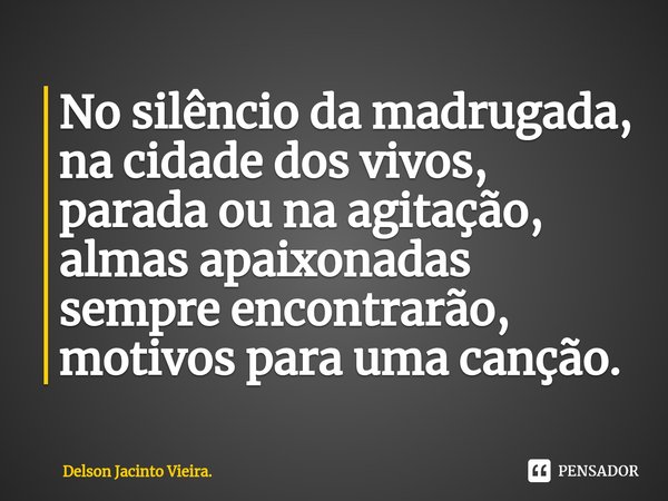 ⁠No silêncio da madrugada, na cidade dos vivos, parada ou na agitação, almas apaixonadas sempre encontrarão, motivos para uma canção.... Frase de Delson Jacinto Vieira..