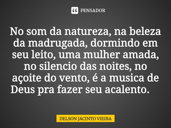 No som da natureza, na beleza da madrugada, dormindo em seu leito, uma mulher amada, no silencio das noites, no açoite do vento, é a musica de Deus pra fazer se... Frase de Delson Jacinto Vieira.