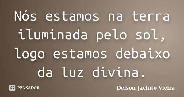 Nós estamos na terra iluminada pelo sol, logo estamos debaixo da luz divina.... Frase de Delson Jacinto Vieira.