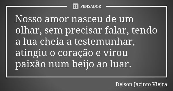 Nosso amor nasceu de um olhar, sem precisar falar, tendo a lua cheia a testemunhar, atingiu o coração e virou paixão num beijo ao luar.... Frase de Delson Jacinto Vieira.