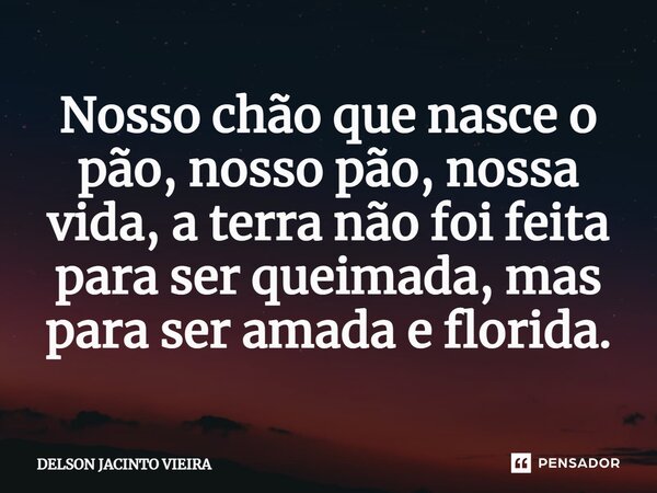 ⁠Nosso chão que nasce o pão, nosso pão, nossa vida, a terra não foi feita para ser queimada, mas para ser amada e florida.... Frase de Delson Jacinto Vieira.