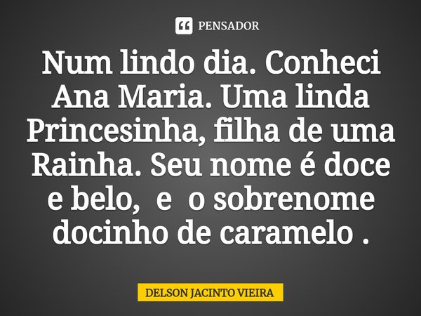 ⁠Num lindo dia. Conheci Ana Maria. Uma linda Princesinha, filha de uma Rainha. Seu nome é doce e belo, e o sobrenome docinho de caramelo .... Frase de Delson Jacinto Vieira.