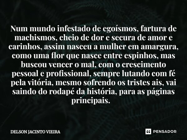 Num mundo infestado de egoísmos, fartura de machismos, cheio de dor e secura de amor e carinhos, assim nasceu a mulher em amargura, como uma flor que nasce entr... Frase de Delson Jacinto Vieira.