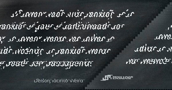 O amor não vira paixão, é a paixão é que é adicionada ao amor, o amor mora na alma e dura a vida inteira, a paixão mora na mente e pode ser passageira.... Frase de Delson Jacinto Vieira.