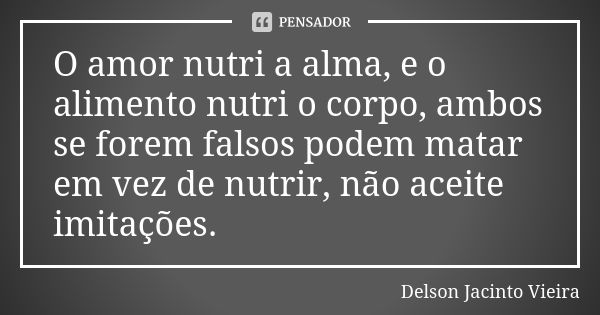 O amor nutri a alma, e o alimento nutri o corpo, ambos se forem falsos podem matar em vez de nutrir, não aceite imitações.... Frase de Delson Jacinto Vieira.