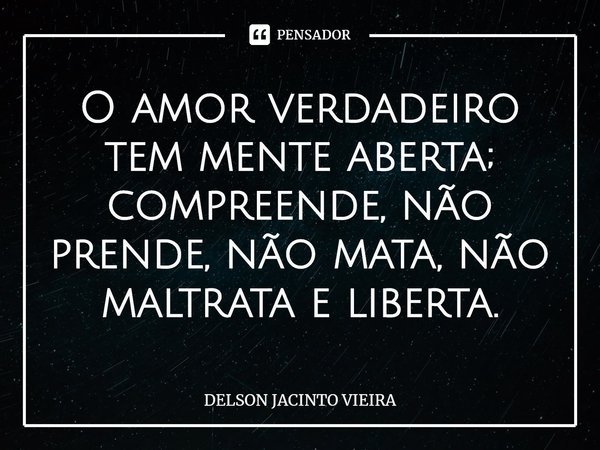 ⁠O amor verdadeiro tem mente aberta; compreende, não prende, não mata, não maltrata e liberta.... Frase de Delson Jacinto Vieira.