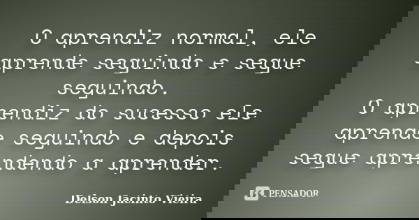 O aprendiz normal, ele aprende seguindo e segue seguindo. O aprendiz do sucesso ele aprende seguindo e depois segue aprendendo a aprender.... Frase de Delson Jacinto Vieira.