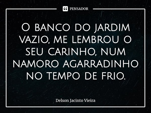 ⁠O banco do jardim vazio, me lembrou o seu carinho, num namoro agarradinho no tempo de frio.... Frase de Delson Jacinto Vieira.