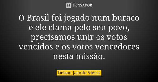 O Brasil foi jogado num buraco e ele clama pelo seu povo, precisamos unir os votos vencidos e os votos vencedores nesta missão.... Frase de Delson Jacinto Vieira.
