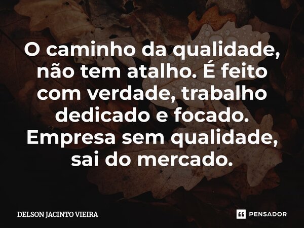 ⁠O caminho da qualidade, não tem atalho. É feito com verdade, trabalho dedicado e focado. Empresa sem qualidade, sai do mercado.... Frase de Delson Jacinto Vieira.