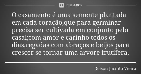 O casamento é uma semente plantada em cada coração,que para germinar precisa ser cultivada em conjunto pelo casal;com amor e carinho todos os dias,regadas com a... Frase de Delson Jacinto Vieira.