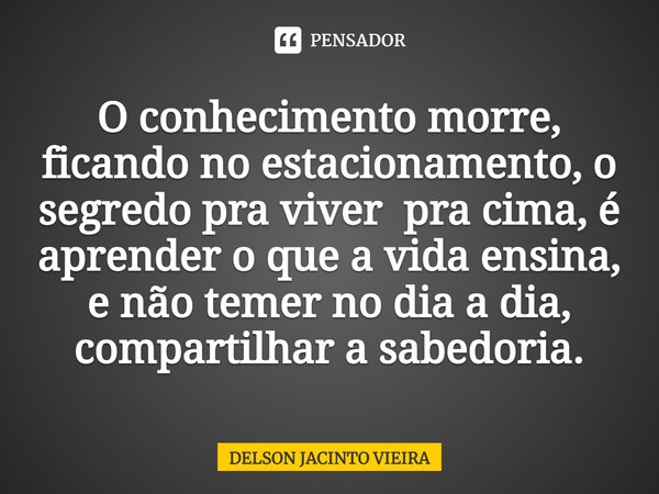 O conhecimento morre, ficando no estacionamento, o segredo pra viver pra cima, é aprender o que a vida ensina, e não temer no dia a dia, compartilhar a sabedori... Frase de Delson Jacinto Vieira.