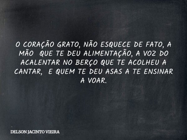 O CORAÇÃO GRATO, NÃO ESQUECE DE FATO, A MÃO QUE TE DEU ALIMENTAÇÃO, A VOZ DO ACALENTAR NO BERÇO QUE TE ACOLHEU A CANTAR, E QUEM TE DEU ASAS A TE ENSINAR A VOAR.... Frase de DELSON JACINTO VIEIRA.
