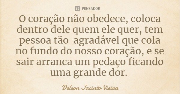 O coração não obedece, coloca dentro dele quem ele quer, tem pessoa tão agradável que cola no fundo do nosso coração, e se sair arranca um pedaço ficando uma gr... Frase de Delson Jacinto Vieira.
