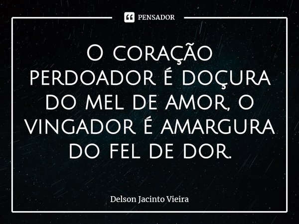⁠O coração perdoador é doçura do mel de amor, o vingador é amargura do fel de dor.... Frase de Delson Jacinto Vieira.