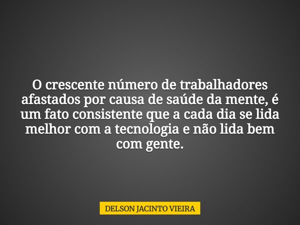 O crescente número de trabalhadores afastados por causa de saúde da mente, é um fato consistente que a cada dia se lida melhor com a tecnologia e não lida bem c... Frase de DELSON JACINTO VIEIRA.