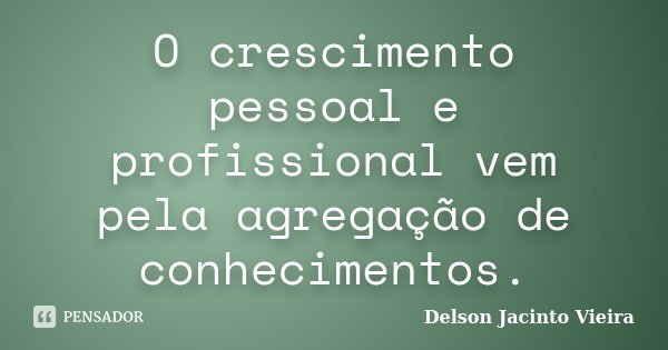 O crescimento pessoal e profissional vem pela agregação de conhecimentos.... Frase de Delson Jacinto Vieira.
