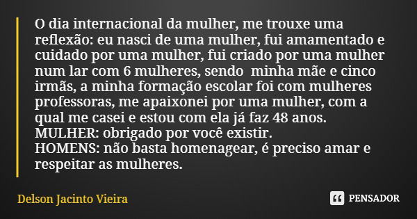 O dia internacional da mulher, me trouxe uma reflexão: eu nasci de uma mulher, fui amamentado e cuidado por uma mulher, fui criado por uma mulher num lar com 6 ... Frase de Delson Jacinto Vieira.