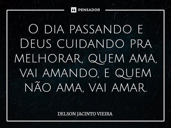 ⁠O dia passando e Deus cuidando pra melhorar, quem ama, vai amando, e quem não ama, vai amar.... Frase de Delson Jacinto Vieira.